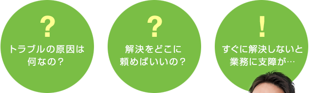 トラブルの原因は何なの？ 解決をどこに頼めばいいの？ すぐに解決しないと業務に支障が…